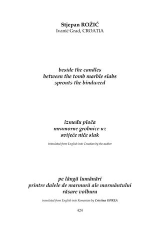 424
Stjepan ROŽIĆ
Ivanić Grad, CROATIA
beside the candles
between the tomb marble slabs
sprouts the bindweed
izme u ploča
mramorne grobnice uz
svijeće niče slak
translated from English into Croatian by the author
pe lângă lumânări
printre dalele de marmură ale mormântului
răsare volbura
translated from English into Romanian by Cristina OPREA
 