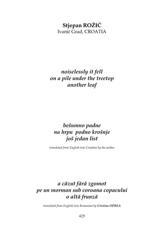 425
Stjepan ROŽIĆ
Ivanić Grad, CROATIA
noiselessly it fell
on a pile under the treetop
another leaf
bešumno padne
na hrpu podno krošnje
još jedan list
translated from English into Croatian by the author
a căzut fără zgomot
pe un morman sub coroana copacului
o altă frunză
translated from English into Romanian by Cristina OPREA
 
