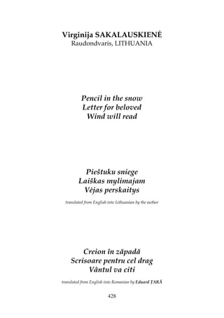 428
Virginija SAKALAUSKIEN
Raudondvaris, LITHUANIA
Pencil in the snow
Letter for beloved
Wind will read
Pieštuku sniege
Laiškas mylimajam
V jas perskaitys
translated from English into Lithuanian by the author
Creion în zăpadă
Scrisoare pentru cel drag
Vântul va citi
translated from English into Romanian by Eduard ARĂ
 