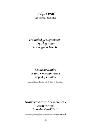 42
Smilja ARSIĆ
Novi Sad, SERBIA
Trampled young wheat –
dogs lay down
in the grass beside.
Згажено младо
жито - пси полегали
поред у трави.
translated from English into Serbian by the author
Grâu verde călcat în picioare –
câini întinşi
în iarba de-alături.
translated from English into Romanian by Eduard ARĂ
 