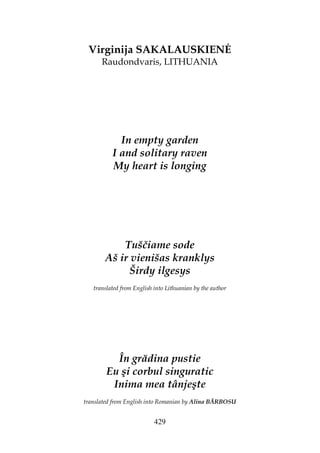 429
Virginija SAKALAUSKIEN
Raudondvaris, LITHUANIA
In empty garden
I and solitary raven
My heart is longing
Tuščiame sode
Aš ir vienišas kranklys
Širdy ilgesys
translated from English into Lithuanian by the author
În grădina pustie
Eu şi corbul singuratic
Inima mea tânjeşte
translated from English into Romanian by Alina BĂRBOSU
 