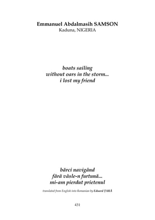 431
Emmanuel Abdalmasih SAMSON
Kaduna, NIGERIA
boats sailing
without oars in the storm...
i lost my friend
bărci navigând
fără vâsle-n furtună...
mi-am pierdut prietenul
translated from English into Romanian by Eduard ARĂ
 