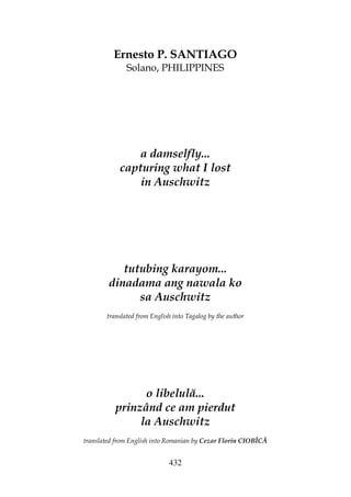 432
Ernesto P. SANTIAGO
Solano, PHILIPPINES
a damselfly...
capturing what I lost
in Auschwitz
tutubing karayom...
dinadama ang nawala ko
sa Auschwitz
translated from English into Tagalog by the author
o libelulă...
prinzând ce am pierdut
la Auschwitz
translated from English into Romanian by Cezar Florin CIOBÎCĂ
 
