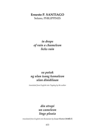 433
Ernesto P. SANTIAGO
Solano, PHILIPPINES
in drops
of rain a chameleon
licks rain
sa patak
ng ulan isang kamaleon
ulan dinidilaan
translated from English into Tagalog by the author
din stropi
un cameleon
linge ploaia
translated from English into Romanian by Cezar Florin CIOBÎCĂ
 