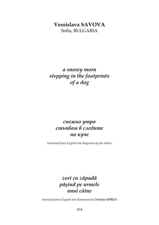 434
Vessislava SAVOVA
Sofia, BULGARIA
a snowy morn
stepping in the footprints
of a dog
снежно утро
стъпвам в следите
на куче
translated from English into Bulgarian by the author
zori cu zăpadă
păşind pe urmele
unui câine
translated from English into Romanian by Cristina OPREA
 