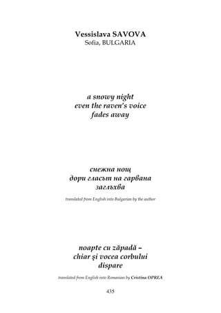 435
Vessislava SAVOVA
Sofia, BULGARIA
a snowy night
even the raven’s voice
fades away
снежна нощ
дори гласът на гарвана
заглъхва
translated from English into Bulgarian by the author
noapte cu zăpadă –
chiar şi vocea corbului
dispare
translated from English into Romanian by Cristina OPREA
 