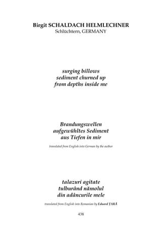 438
Birgit SCHALDACH HELMLECHNER
Schlüchtern, GERMANY
surging billows
sediment churned up
from depths inside me
Brandungswellen
aufgewühltes Sediment
aus Tiefen in mir
translated from English into German by the author
talazuri agitate
tulburând nămolul
din adâncurile mele
translated from English into Romanian by Eduard ARĂ
 