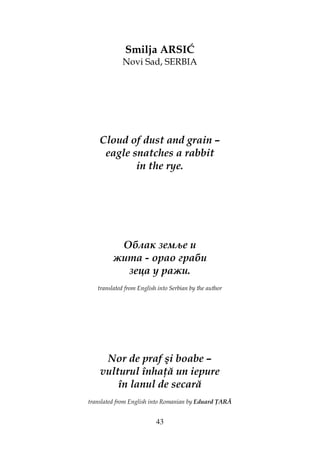43
Smilja ARSIĆ
Novi Sad, SERBIA
Cloud of dust and grain –
eagle snatches a rabbit
in the rye.
Облак земље и
жита - орао граби
зеца у ражи.
translated from English into Serbian by the author
Nor de praf şi boabe –
vulturul înha ă un iepure
în lanul de secară
translated from English into Romanian by Eduard ARĂ
 