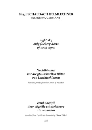 439
Birgit SCHALDACH HELMLECHNER
Schlüchtern, GERMANY
night sky
only flickery darts
of neon signs
Nachthimmel
nur die pfeilschnellen Blitze
von Leuchtreklamen
translated from English into German by the author
cerul noap ii
doar săge ile scânteietoare
ale neoanelor
translated from English into Romanian by Eduard ARĂ
 
