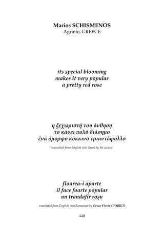 440
Marios SCHISMENOS
Agrinio, GREECE
its special blooming
makes it very popular
a pretty red rose
η ξεχωριστή του άνθηση
το κάνει ολύ διάσηµο
ένα όµορφο κόκκινο τριαντάφυλλο
translated from English into Greek by the author
floarea-i aparte
îl face foarte popular
un trandafir roşu
translated from English into Romanian by Cezar Florin CIOBÎCĂ
 