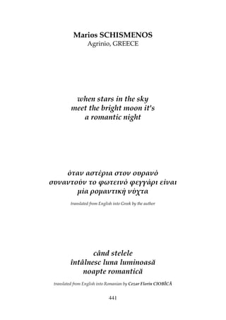441
Marios SCHISMENOS
Agrinio, GREECE
when stars in the sky
meet the bright moon it's
a romantic night
όταν αστέρια στον ουρανό
συναντούν το φωτεινό φεγγάρι είναι
µία ροµαντική νύχτα
translated from English into Greek by the author
când stelele
întâlnesc luna luminoasă
noapte romantică
translated from English into Romanian by Cezar Florin CIOBÎCĂ
 