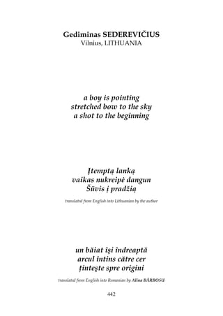 442
Gediminas SEDEREVIČIUS
Vilnius, LITHUANIA
a boy is pointing
stretched bow to the sky
a shot to the beginning
Įtemptą lanką
vaikas nukreip dangun
Šūvis į pradžią
translated from English into Lithuanian by the author
un băiat îşi îndreaptă
arcul întins către cer
inteşte spre origini
translated from English into Romanian by Alina BĂRBOSU
 