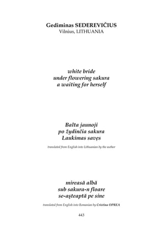 443
Gediminas SEDEREVIČIUS
Vilnius, LITHUANIA
white bride
under flowering sakura
a waiting for herself
Balta jaunoji
po žydinčia sakura
Laukimas savęs
translated from English into Lithuanian by the author
mireasă albă
sub sakura-n floare
se-aşteaptă pe sine
translated from English into Romanian by Cristina OPREA
 