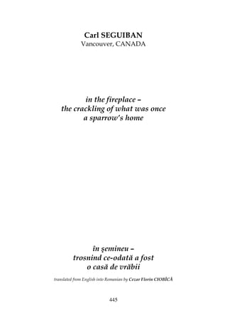 445
Carl SEGUIBAN
Vancouver, CANADA
in the fireplace –
the crackling of what was once
a sparrow’s home
în şemineu –
trosnind ce-odată a fost
o casă de vrăbii
translated from English into Romanian by Cezar Florin CIOBÎCĂ
 