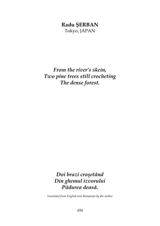 450
Radu ŞERBAN
Tokyo, JAPAN
From the river’s skein,
Two pine trees still crocheting
The dense forest.
Doi brazi croşetând
Din ghemul izvorului
Pădurea deasă.
translated from English into Romanian by the author
 