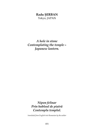 451
Radu ŞERBAN
Tokyo, JAPAN
A hole in stone
Contemplating the temple –
Japanese lantern.
Nipon felinar
Prin hubloul de piatră
Contemplu templul.
translated from English into Romanian by the author
 