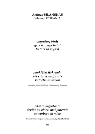 456
Artūras ŠILANSKAS
Vilnius, LITHUANIA
migrating birds
gets stronger habit
to talk to myself
paukščiai išskrenda
vis stipresnis įprotis
kalb tis su savim
translated from English into Lithuanian by the author
păsări migratoare
devine un obicei mai puternic
sa vorbesc cu mine
translated from English into Romanian by Dan DOMAN
 