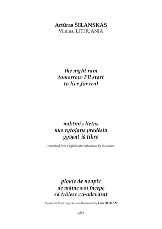 457
Artūras ŠILANSKAS
Vilnius, LITHUANIA
the night rain
tomorrow I'll start
to live for real
naktinis lietus
nuo rytojaus prad siu
gyvent iš tikro
translated from English into Lithuanian by the author
ploaie de noapte
de mâine voi începe
să trăiesc cu-adevărat
translated from English into Romanian by Dan DOMAN
 