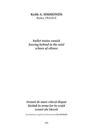 458
Keith A. SIMMONDS
Rodez, FRANCE
bullet trains vanish
leaving behind in the mist
echoes of silence
trenuri de mare viteză dispar
lăsând în urma lor în cea ă
ecouri ale tăcerii
translated from English into Romanian by Dan DOMAN
 