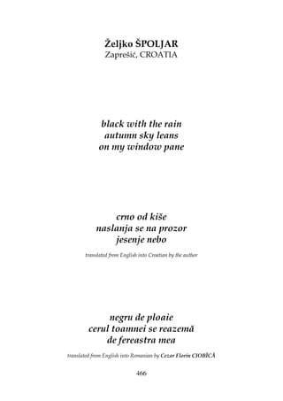 466
Željko ŠPOLJAR
Zaprešić, CROATIA
black with the rain
autumn sky leans
on my window pane
crno od kiše
naslanja se na prozor
jesenje nebo
translated from English into Croatian by the author
negru de ploaie
cerul toamnei se reazemă
de fereastra mea
translated from English into Romanian by Cezar Florin CIOBÎCĂ
 