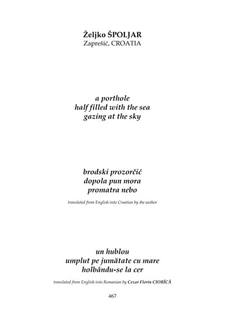 467
Željko ŠPOLJAR
Zaprešić, CROATIA
a porthole
half filled with the sea
gazing at the sky
brodski prozorčić
dopola pun mora
promatra nebo
translated from English into Croatian by the author
un hublou
umplut pe jumătate cu mare
holbându-se la cer
translated from English into Romanian by Cezar Florin CIOBÎCĂ
 