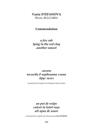 468
Vania STEFANOVA
Sliven, BULGARIA
Commendation
a fox cub
lying in the red clay
another sunset
лисиче
полягва в червената глина
друг залез
translated from English into Bulgarian by the author
un pui de vulpe
culcat în lutul roşu
alt apus de soare
translated from English into Romanian by Dan DOMAN
 