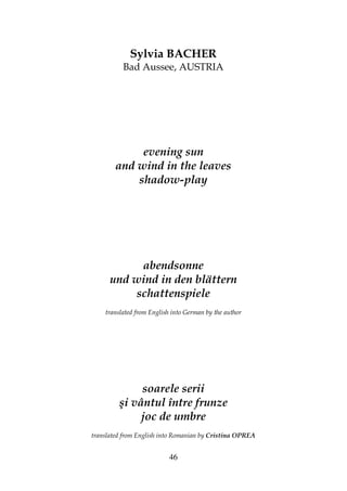 46
Sylvia BACHER
Bad Aussee, AUSTRIA
evening sun
and wind in the leaves
shadow-play
abendsonne
und wind in den blättern
schattenspiele
translated from English into German by the author
soarele serii
şi vântul între frunze
joc de umbre
translated from English into Romanian by Cristina OPREA
 