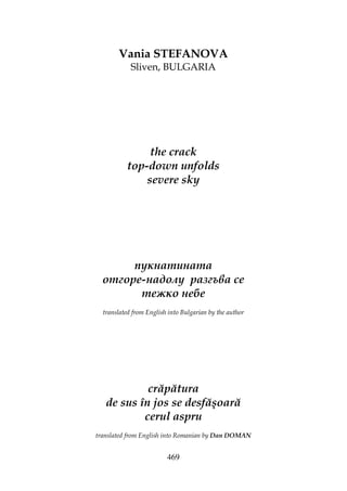469
Vania STEFANOVA
Sliven, BULGARIA
the crack
top-down unfolds
severe sky
пукнатината
отгоре-надолу разгъва се
тежко небе
translated from English into Bulgarian by the author
crăpătura
de sus în jos se desfăşoară
cerul aspru
translated from English into Romanian by Dan DOMAN
 