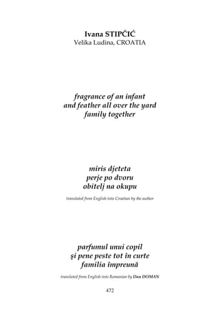 472
Ivana STIPČIĆ
Velika Ludina, CROATIA
fragrance of an infant
and feather all over the yard
family together
miris djeteta
perje po dvoru
obitelj na okupu
translated from English into Croatian by the author
parfumul unui copil
şi pene peste tot în curte
familia împreună
translated from English into Romanian by Dan DOMAN
 