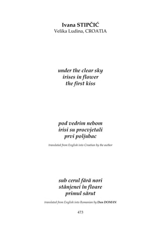 473
Ivana STIPČIĆ
Velika Ludina, CROATIA
under the clear sky
irises in flower
the first kiss
pod vedrim nebom
irisi su procvjetali
prvi poljubac
translated from English into Croatian by the author
sub cerul fără nori
stânjenei în floare
primul sărut
translated from English into Romanian by Dan DOMAN
 