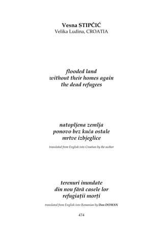 474
Vesna STIPČIĆ
Velika Ludina, CROATIA
flooded land
without their homes again
the dead refugees
natopljena zemlja
ponovo bez kuća ostale
mrtve izbjeglice
translated from English into Croatian by the author
terenuri inundate
din nou fără casele lor
refugia ii mor i
translated from English into Romanian by Dan DOMAN
 