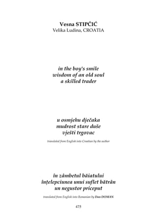 475
Vesna STIPČIĆ
Velika Ludina, CROATIA
in the boy's smile
wisdom of an old soul
a skilled trader
u osmjehu dječaka
mudrost stare duše
vješti trgovac
translated from English into Croatian by the author
în zâmbetul băiatului
în elepciunea unui suflet bătrân
un negustor priceput
translated from English into Romanian by Dan DOMAN
 