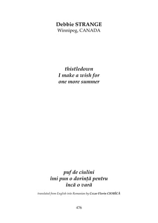 476
Debbie STRANGE
Winnipeg, CANADA
thistledown
I make a wish for
one more summer
puf de ciulini
îmi pun o dorin ă pentru
încă o vară
translated from English into Romanian by Cezar Florin CIOBÎCĂ
 