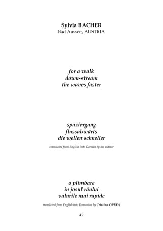 47
Sylvia BACHER
Bad Aussee, AUSTRIA
for a walk
down-stream
the waves faster
spaziergang
flussabwärts
die wellen schneller
translated from English into German by the author
o plimbare
în josul râului
valurile mai rapide
translated from English into Romanian by Cristina OPREA
 