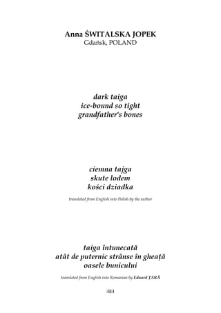 484
Anna ŚWITALSKA JOPEK
Gdańsk, POLAND
dark taiga
ice-bound so tight
grandfather's bones
ciemna tajga
skute lodem
kości dziadka
translated from English into Polish by the author
taiga întunecată
atât de puternic strânse în ghea ă
oasele bunicului
translated from English into Romanian by Eduard ARĂ
 