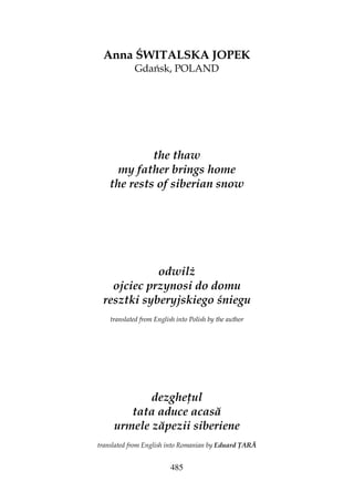 485
Anna ŚWITALSKA JOPEK
Gdańsk, POLAND
the thaw
my father brings home
the rests of siberian snow
odwil
ojciec przynosi do domu
resztki syberyjskiego śniegu
translated from English into Polish by the author
dezghe ul
tata aduce acasă
urmele zăpezii siberiene
translated from English into Romanian by Eduard ARĂ
 