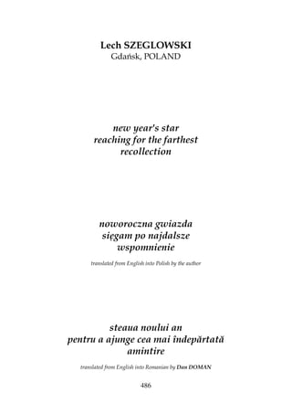 486
Lech SZEGLOWSKI
Gdańsk, POLAND
new year's star
reaching for the farthest
recollection
noworoczna gwiazda
sięgam po najdalsze
wspomnienie
translated from English into Polish by the author
steaua noului an
pentru a ajunge cea mai îndepărtată
amintire
translated from English into Romanian by Dan DOMAN
 