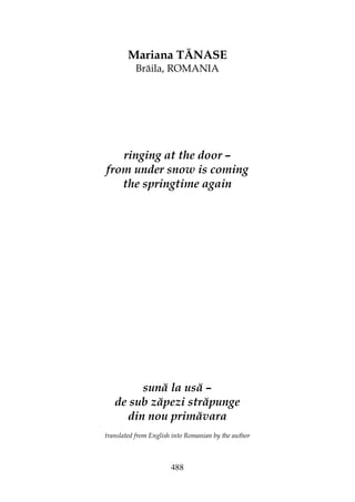 488
Mariana TĂNASE
Brăila, ROMANIA
ringing at the door –
from under snow is coming
the springtime again
sună la usă –
de sub zăpezi străpunge
din nou primăvara
translated from English into Romanian by the author
 