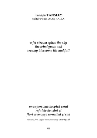 491
Tangea TANSLEY
Salter Point, AUSTRALIA
a jet stream splits the sky
the wind gusts and
creamy blossoms tilt and fall
un supersonic despică cerul
rafalele de vânt şi
flori cremoase se-nclină şi cad
translated from English into Romanian by Eduard ARĂ
 