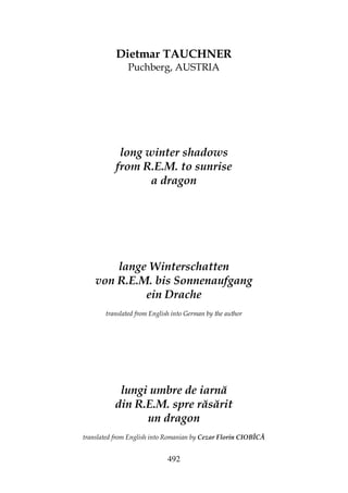 492
Dietmar TAUCHNER
Puchberg, AUSTRIA
long winter shadows
from R.E.M. to sunrise
a dragon
lange Winterschatten
von R.E.M. bis Sonnenaufgang
ein Drache
translated from English into German by the author
lungi umbre de iarnă
din R.E.M. spre răsărit
un dragon
translated from English into Romanian by Cezar Florin CIOBÎCĂ
 