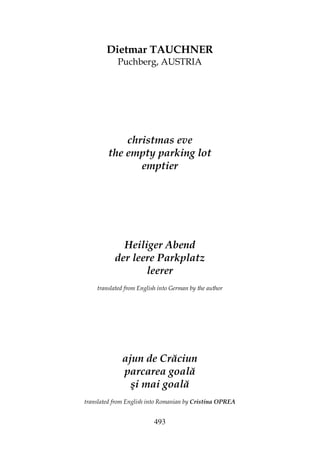 493
Dietmar TAUCHNER
Puchberg, AUSTRIA
christmas eve
the empty parking lot
emptier
Heiliger Abend
der leere Parkplatz
leerer
translated from English into German by the author
ajun de Crăciun
parcarea goală
şi mai goală
translated from English into Romanian by Cristina OPREA
 