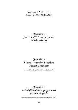 49
Valeria BAROUCH
Geneva, SWITZERLAND
Qumaira –
flurries stitch on the panes
pearl curtains
Qumaira –
Böen sticken den Scheiben
Perlen-Gardinen
translated from English into German by the author
Qumaira –
nelinişti însăilate pe geamuri
perdele de perle
translated from English into Romanian by Eduard ARĂ
 