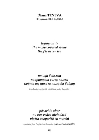 499
Diana TENEVA
Haskovo, BULGARIA
flying birds
the moss-covered stone
they’ll never see
птици в полет
покритият с мъх камък
който те никога няма да видят
translated from English into Bulgarian by the author
păsări în zbor
nu vor vedea niciodată
piatra acoperită cu muşchi
translated from English into Romanian by Cezar Florin CIOBÎCĂ
 