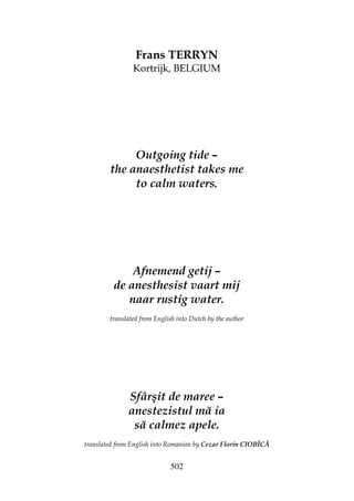 502
Frans TERRYN
Kortrijk, BELGIUM
Outgoing tide –
the anaesthetist takes me
to calm waters.
Afnemend getij –
de anesthesist vaart mij
naar rustig water.
translated from English into Dutch by the author
Sfârşit de maree –
anestezistul mă ia
să calmez apele.
translated from English into Romanian by Cezar Florin CIOBÎCĂ
 