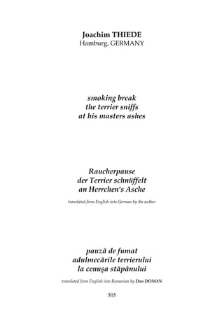505
Joachim THIEDE
Hamburg, GERMANY
smoking break
the terrier sniffs
at his masters ashes
Raucherpause
der Terrier schnüffelt
an Herrchen's Asche
translated from English into German by the author
pauză de fumat
adulmecările terrierului
la cenuşa stăpânului
translated from English into Romanian by Dan DOMAN
 