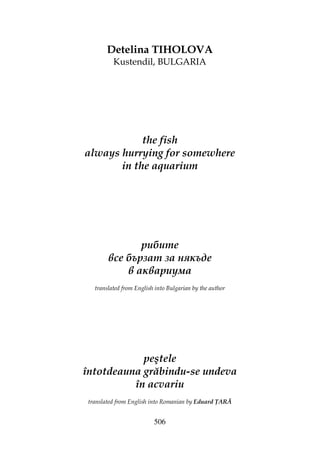 506
Detelina TIHOLOVA
Kustendil, BULGARIA
the fish
always hurrying for somewhere
in the aquarium
рибите
все бързат за някъде
в аквариума
translated from English into Bulgarian by the author
peştele
întotdeauna grăbindu-se undeva
în acvariu
translated from English into Romanian by Eduard ARĂ
 