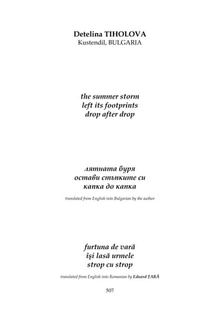 507
Detelina TIHOLOVA
Kustendil, BULGARIA
the summer storm
left its footprints
drop after drop
лятната буря
остави стъпките си
капка до капка
translated from English into Bulgarian by the author
furtuna de vară
îşi lasă urmele
strop cu strop
translated from English into Romanian by Eduard ARĂ
 