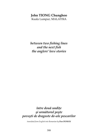 508
John TIONG Chunghoo
Kuala Lumpur, MALAYSIA
between two fishing lines
and the next fish
the anglers' love stories
între două undi e
şi următorul peşte
poveşti de dragoste de-ale pescarilor
translated from English into Romanian by Dan DOMAN
 