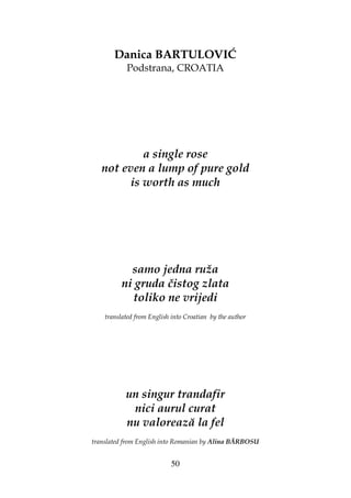50
Danica BARTULOVIĆ
Podstrana, CROATIA
a single rose
not even a lump of pure gold
is worth as much
samo jedna ruža
ni gruda čistog zlata
toliko ne vrijedi
translated from English into Croatian by the author
un singur trandafir
nici aurul curat
nu valorează la fel
translated from English into Romanian by Alina BĂRBOSU
 