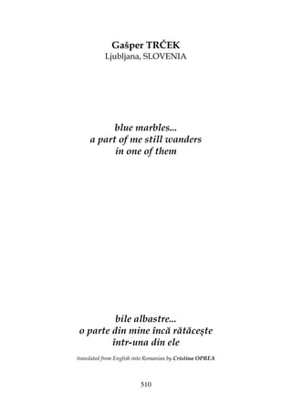 510
Gašper TRČEK
Ljubljana, SLOVENIA
blue marbles...
a part of me still wanders
in one of them
bile albastre...
o parte din mine încă rătăceşte
într-una din ele
translated from English into Romanian by Cristina OPREA
 